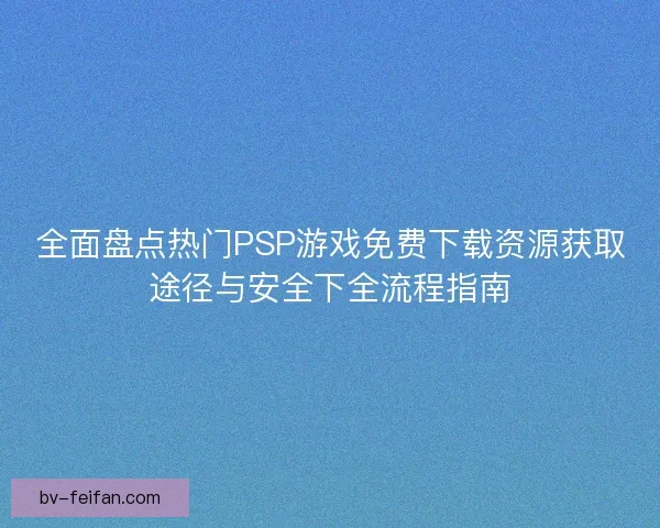 全面盘点热门PSP游戏免费下载资源获取途径与安全下全流程指南