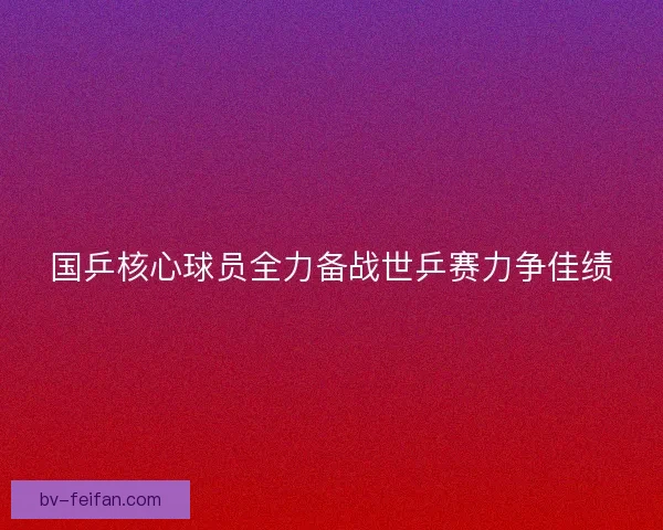 国乒核心球员全力备战世乒赛力争佳绩 国乒核心球员全力备战世乒赛力争佳绩