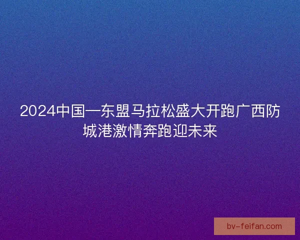 2024中国—东盟马拉松盛大开跑广西防城港激情奔跑迎未来