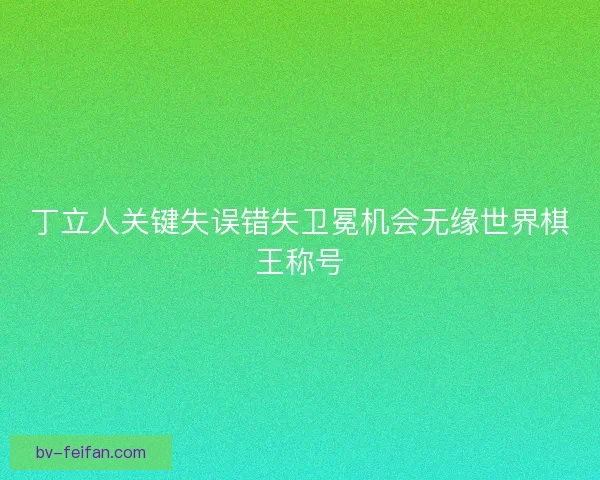 丁立人关键失误错失卫冕机会无缘世界棋王称号
