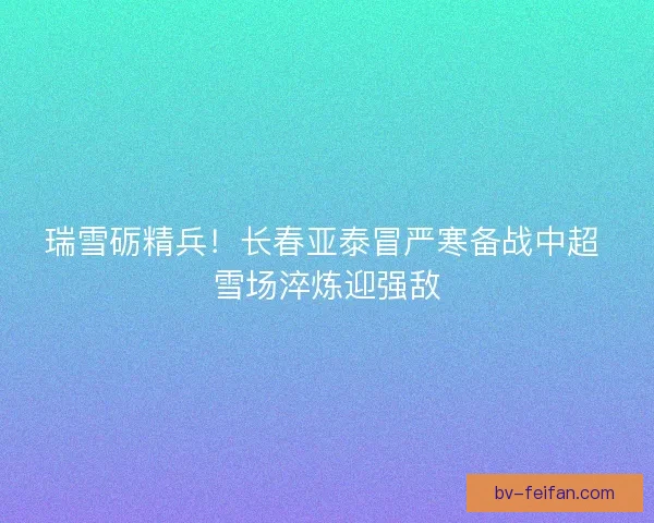 瑞雪砺精兵！长春亚泰冒严寒备战中超 雪场淬炼迎强敌