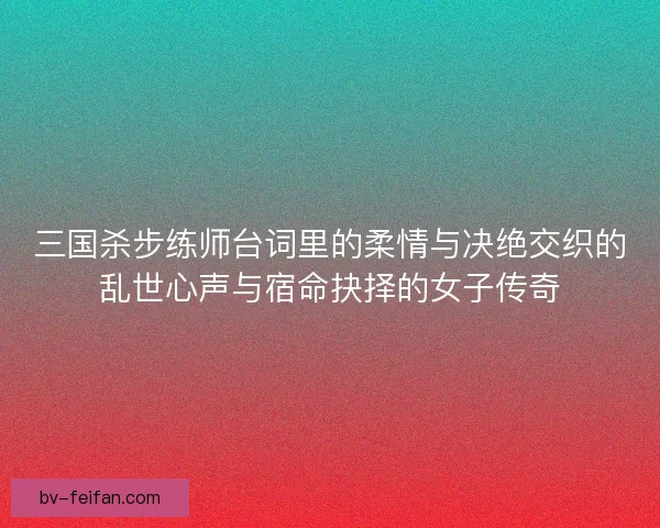 三国杀步练师台词里的柔情与决绝交织的乱世心声与宿命抉择的女子传奇