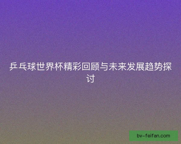乒乓球世界杯精彩回顾与未来发展趋势探讨 乒乓球世界杯精彩回顾与未来发展趋势探讨