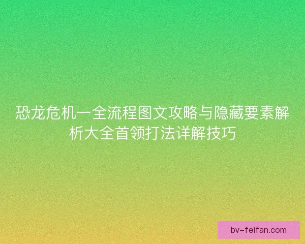 恐龙危机一全流程图文攻略与隐藏要素解析大全首领打法详解技巧