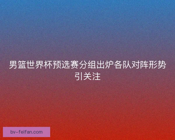 男篮世界杯预选赛分组出炉各队对阵形势引关注
