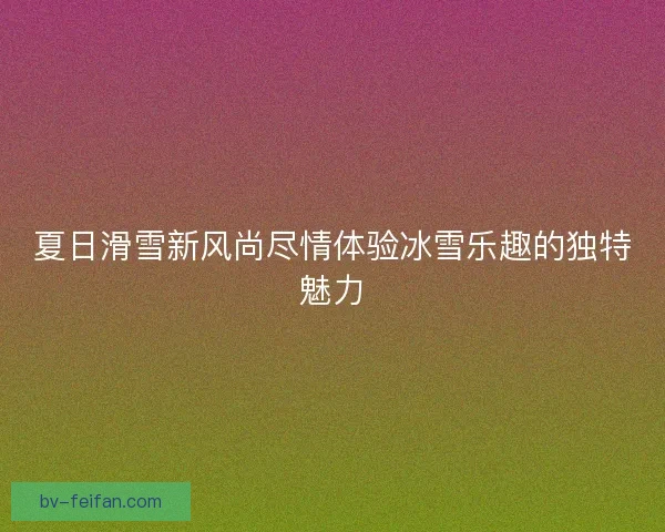 夏日滑雪新风尚尽情体验冰雪乐趣的独特魅力