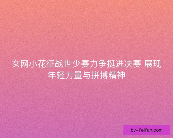 女网小花征战世少赛力争挺进决赛 展现年轻力量与拼搏精神