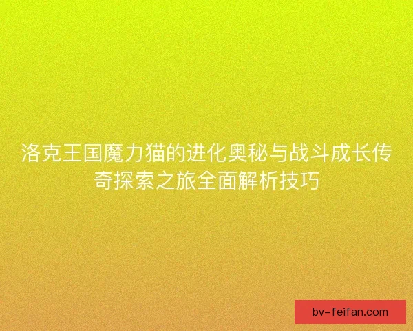 洛克王国魔力猫的进化奥秘与战斗成长传奇探索之旅全面解析技巧
