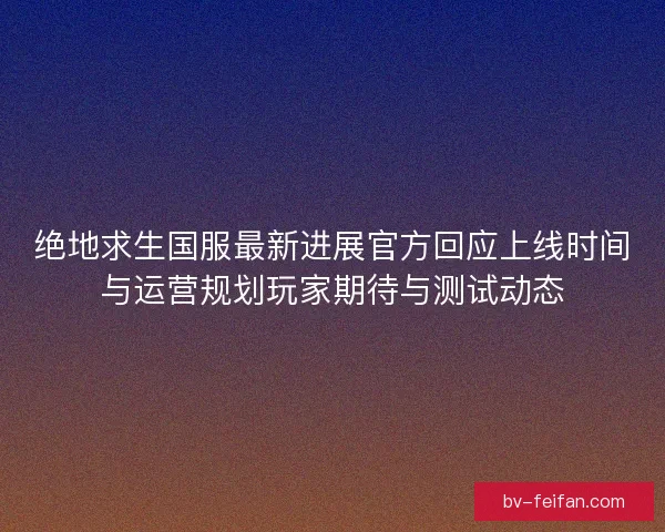 绝地求生国服最新进展官方回应上线时间与运营规划玩家期待与测试动态